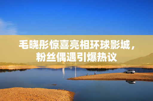 毛晓彤惊喜亮相环球影城，粉丝偶遇引爆热议