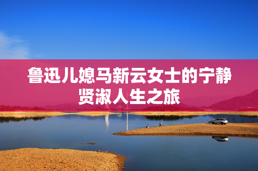 鲁迅儿媳马新云女士的宁静贤淑人生之旅