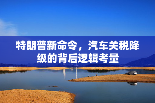 特朗普新命令，汽车关税降级的背后逻辑考量
