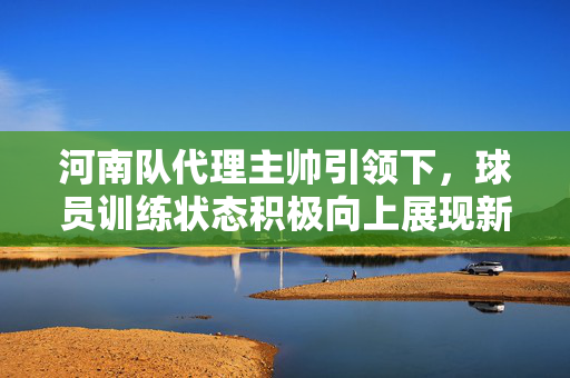 河南队代理主帅引领下，球员训练状态积极向上展现新风貌