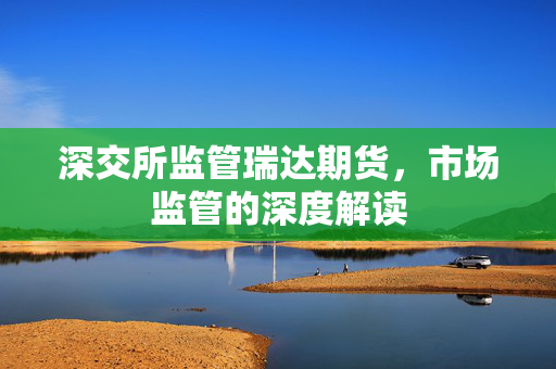 深交所监管瑞达期货，市场监管的深度解读