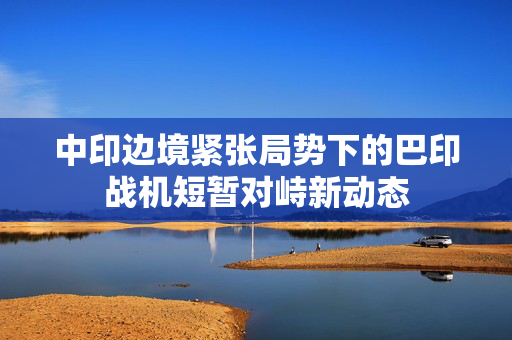 中印边境紧张局势下的巴印战机短暂对峙新动态