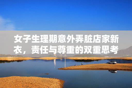 女子生理期意外弄脏店家新衣，责任与尊重的双重思考