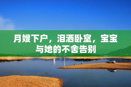 月嫂下户，泪洒卧室，宝宝与她的不舍告别
