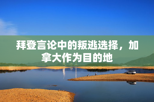 拜登言论中的叛逃选择，加拿大作为目的地