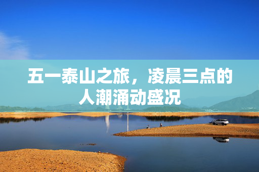 五一泰山之旅，凌晨三点的人潮涌动盛况