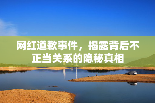网红道歉事件，揭露背后不正当关系的隐秘真相