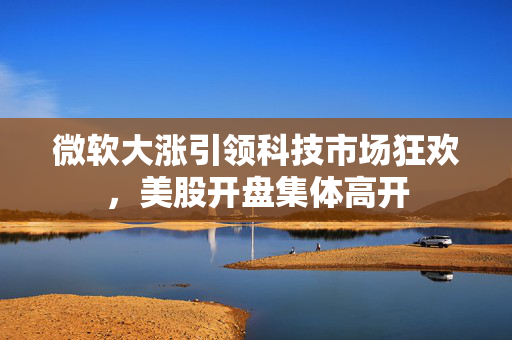 微软大涨引领科技市场狂欢，美股开盘集体高开