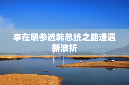 李在明参选韩总统之路遭遇新波折