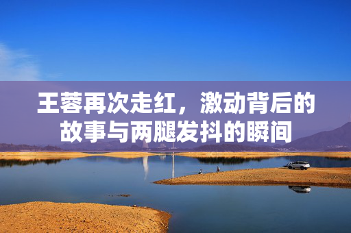王蓉再次走红，激动背后的故事与两腿发抖的瞬间
