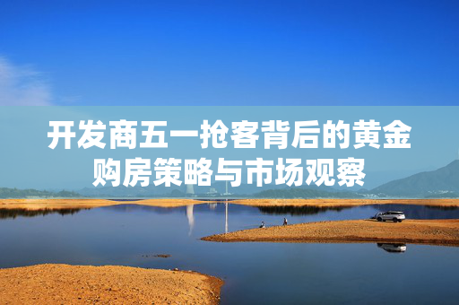 开发商五一抢客背后的黄金购房策略与市场观察