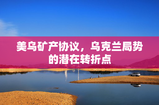 美乌矿产协议，乌克兰局势的潜在转折点