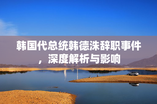 韩国代总统韩德洙辞职事件，深度解析与影响