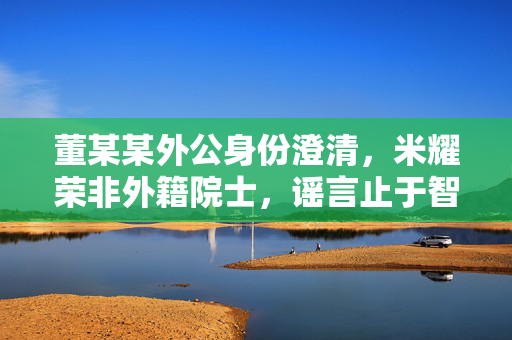 董某某外公身份澄清，米耀荣非外籍院士，谣言止于智者