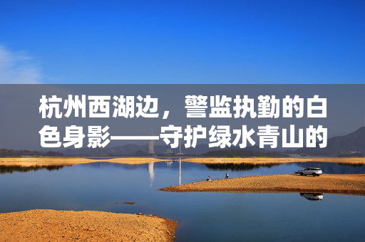 杭州西湖边，警监执勤的白色身影——守护绿水青山的坚实力量
