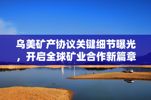 乌美矿产协议关键细节曝光，开启全球矿业合作新篇章