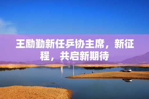 王励勤新任乒协主席，新征程，共启新期待