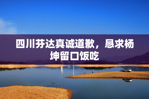 四川芬达真诚道歉，恳求杨坤留口饭吃