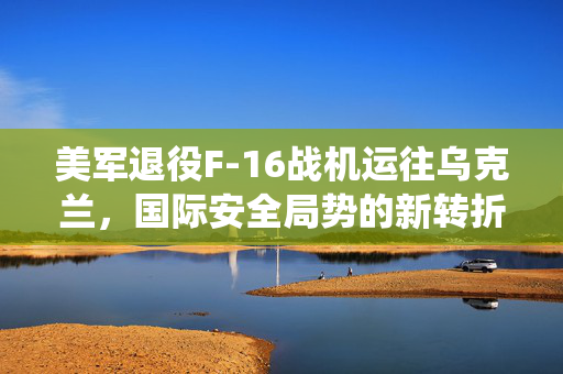 美军退役F-16战机运往乌克兰，国际安全局势的新转折点？