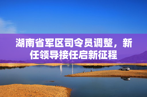 湖南省军区司令员调整，新任领导接任启新征程