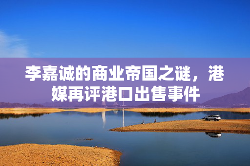 李嘉诚的商业帝国之谜，港媒再评港口出售事件