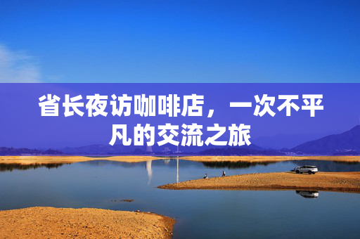 省长夜访咖啡店，一次不平凡的交流之旅