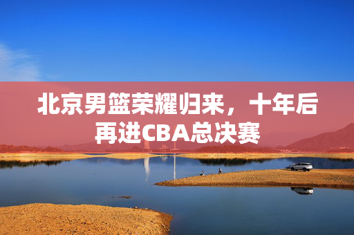 北京男篮荣耀归来，十年后再进CBA总决赛