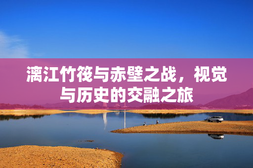 漓江竹筏与赤壁之战，视觉与历史的交融之旅