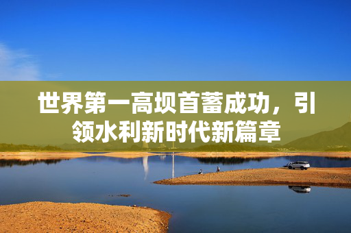 世界第一高坝首蓄成功，引领水利新时代新篇章