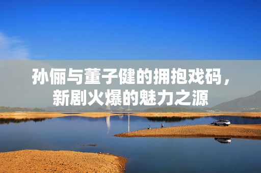 孙俪与董子健的拥抱戏码，新剧火爆的魅力之源