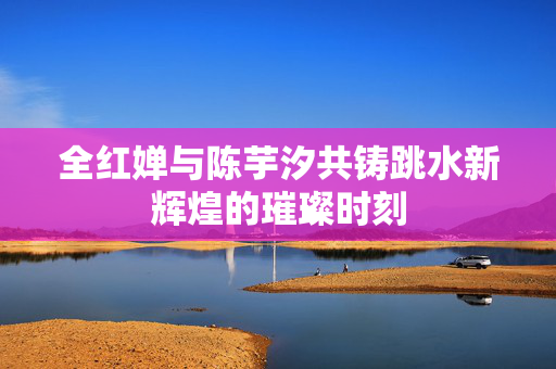 全红婵与陈芋汐共铸跳水新辉煌的璀璨时刻