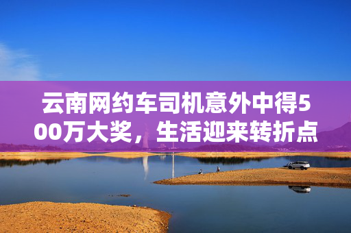 云南网约车司机意外中得500万大奖，生活迎来转折点