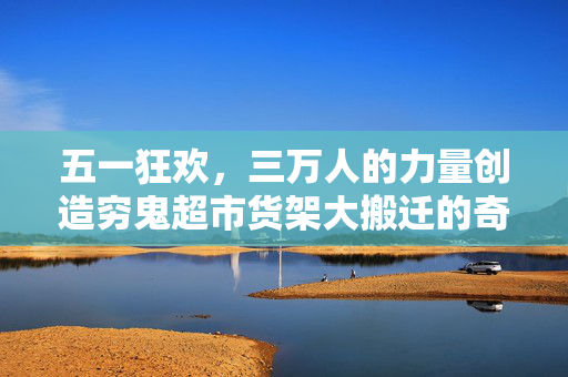 五一狂欢，三万人的力量创造穷鬼超市货架大搬迁的奇迹