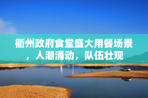 衢州政府食堂盛大用餐场景，人潮涌动，队伍壮观