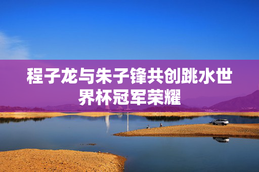 程子龙与朱子锋共创跳水世界杯冠军荣耀