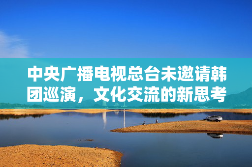 中央广播电视总台未邀请韩团巡演，文化交流的新思考