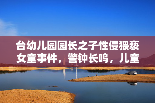 台幼儿园园长之子性侵猥亵女童事件，警钟长鸣，儿童安全需严加守护