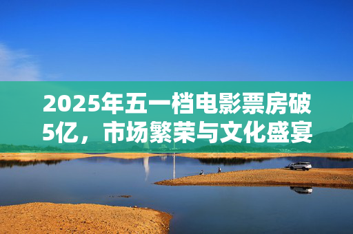 2025年五一档电影票房破5亿，市场繁荣与文化盛宴的双重胜利