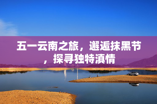 五一云南之旅，邂逅抹黑节，探寻独特滇情