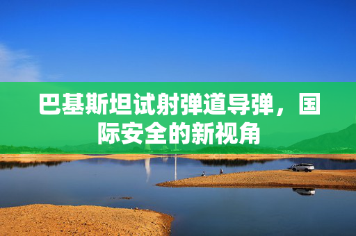 巴基斯坦试射弹道导弹，国际安全的新视角