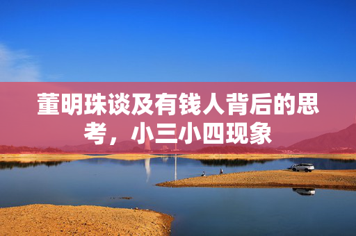 董明珠谈及有钱人背后的思考，小三小四现象
