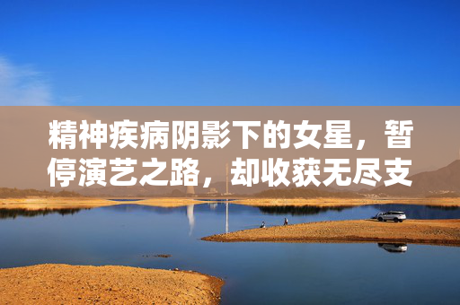 精神疾病阴影下的女星，暂停演艺之路，却收获无尽支持与关爱