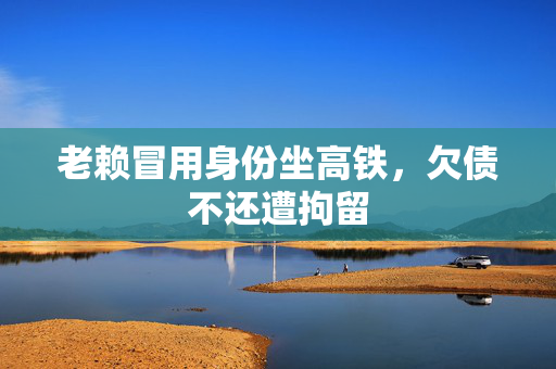 老赖冒用身份坐高铁，欠债不还遭拘留