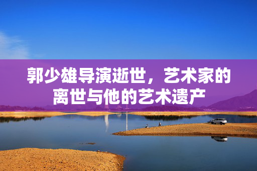 郭少雄导演逝世，艺术家的离世与他的艺术遗产