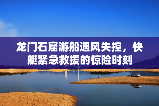 龙门石窟游船遇风失控，快艇紧急救援的惊险时刻