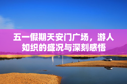 五一假期天安门广场，游人如织的盛况与深刻感悟