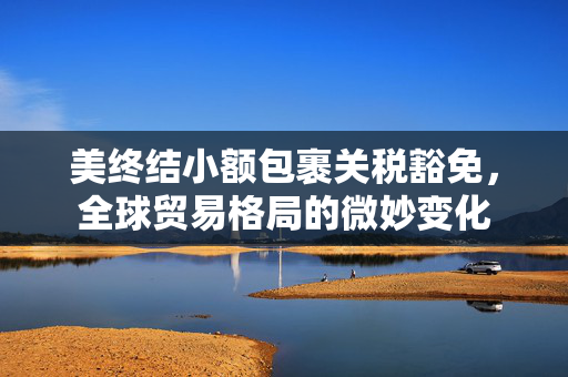 美终结小额包裹关税豁免，全球贸易格局的微妙变化