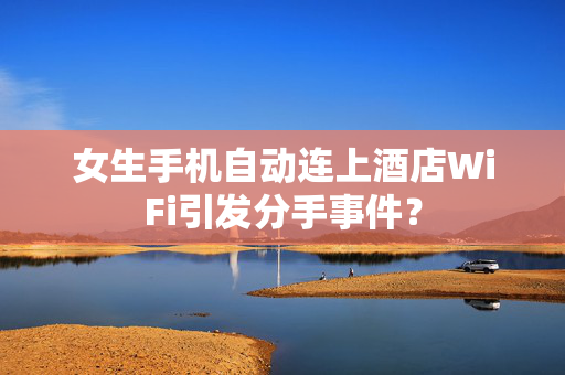 女生手机自动连上酒店WiFi引发分手事件？