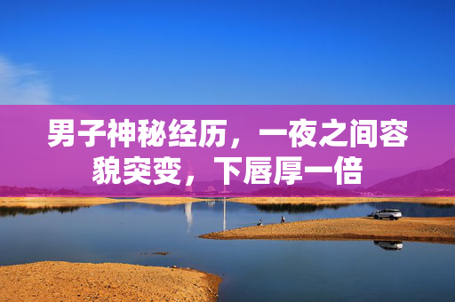 男子神秘经历，一夜之间容貌突变，下唇厚一倍