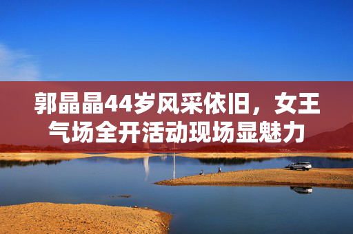 郭晶晶44岁风采依旧，女王气场全开活动现场显魅力